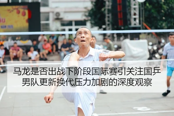 马龙是否出战下阶段国际赛引关注国乒男队更新换代压力加剧的深度观察